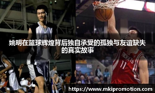 姚明在篮球辉煌背后独自承受的孤独与友谊缺失的真实故事